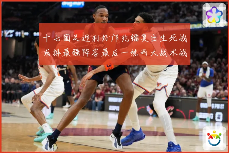 十七国足迎利好邝兆镭复出生死战或排最强阵容最后一练两大战术战术观察：最新赛事动态与深度分析