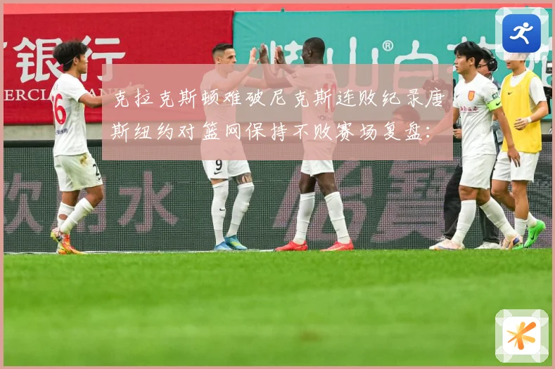 克拉克斯顿难破尼克斯连败纪录唐斯纽约对篮网保持不败赛场复盘：最新赛事动态与深度分析