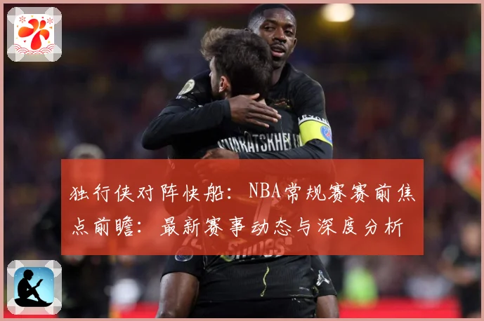 独行侠对阵快船：NBA常规赛赛前焦点前瞻：最新赛事动态与深度分析