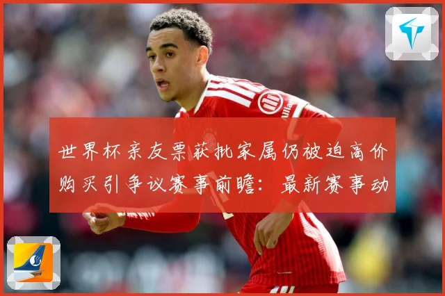 世界杯亲友票获批家属仍被迫高价购买引争议赛事前瞻：最新赛事动态与深度分析