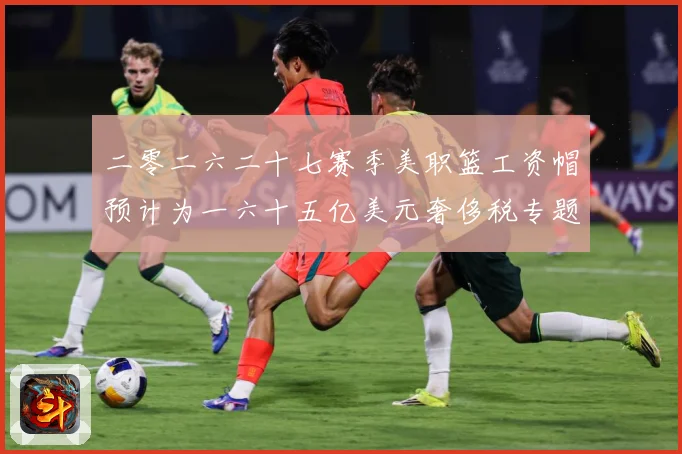二零二六二十七赛季美职篮工资帽预计为一六十五亿美元奢侈税专题观察：最新赛事动态与深度分析