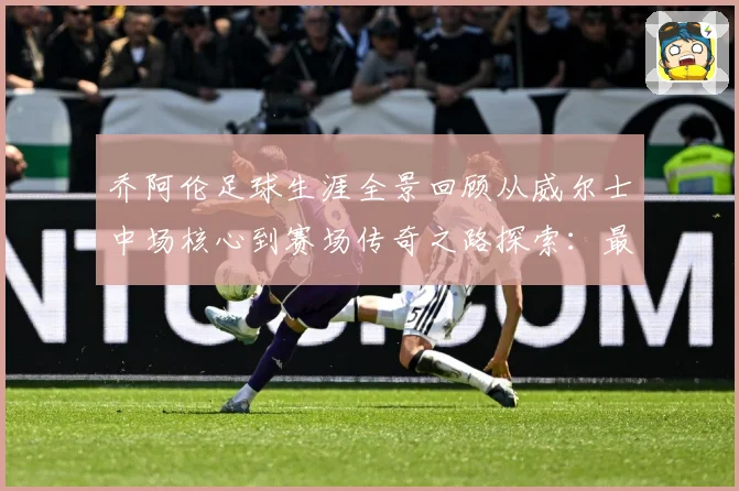 乔阿伦足球生涯全景回顾从威尔士中场核心到赛场传奇之路探索：最新赛事动态与深度分析