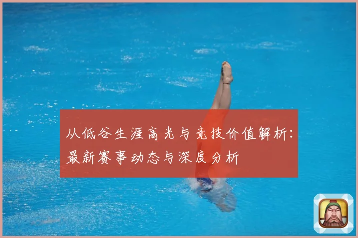 从低谷生涯高光与竞技价值解析：最新赛事动态与深度分析