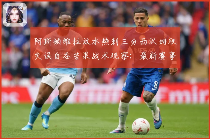 阿斯顿维拉放水热刺三分西汉姆联失误自吞苦果战术观察：最新赛事动态与深度分析