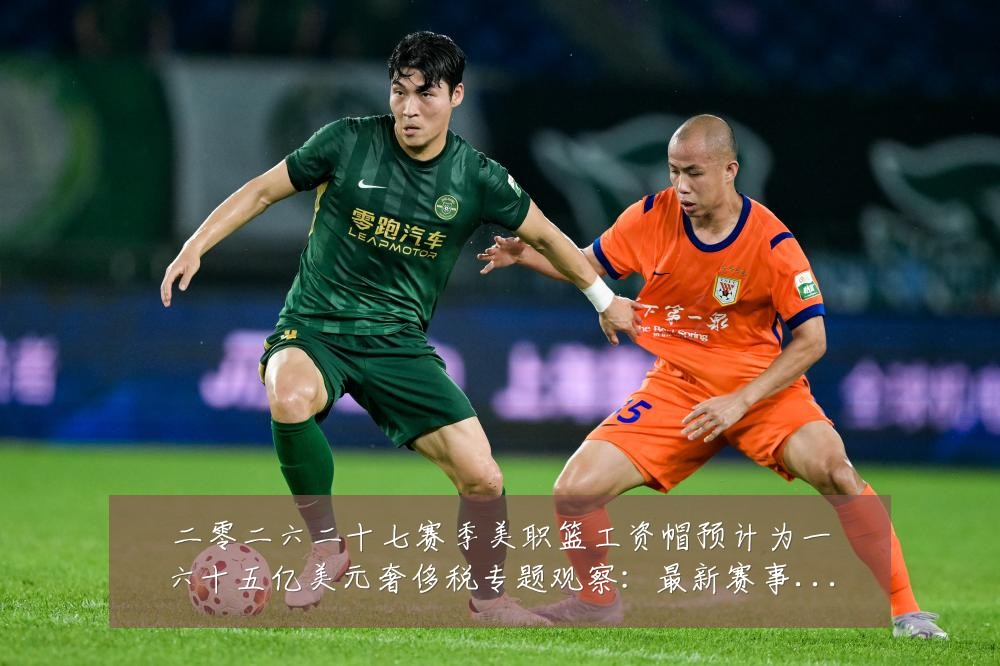 二零二六二十七赛季美职篮工资帽预计为一六十五亿美元奢侈税专题观察：最新赛事动态与深度分析