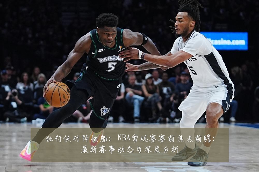 独行侠对阵快船：NBA常规赛赛前焦点前瞻：最新赛事动态与深度分析